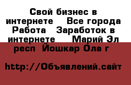 Свой бизнес в интернете. - Все города Работа » Заработок в интернете   . Марий Эл респ.,Йошкар-Ола г.